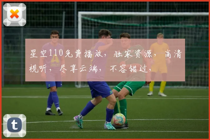 星空110免费播放，独家资源，高清视听，尽享云端，不容错过，