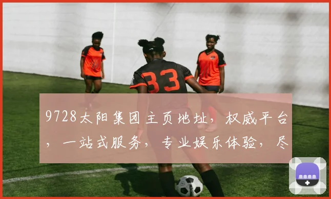 9728太阳集团主页地址，权威平台，一站式服务，专业娱乐体验，尽在官网，三重保障，畅享无忧